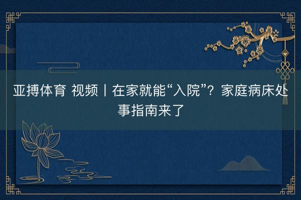 亚搏体育 视频丨在家就能“入院”？家庭病床处事指南来了