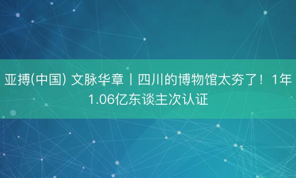亚搏(中国) 文脉华章丨四川的博物馆太夯了！1年1.06亿东谈主次认证