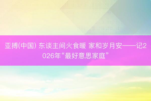 亚搏(中国) 东谈主间火食暖 家和岁月安——记2026年“最好意思家庭”