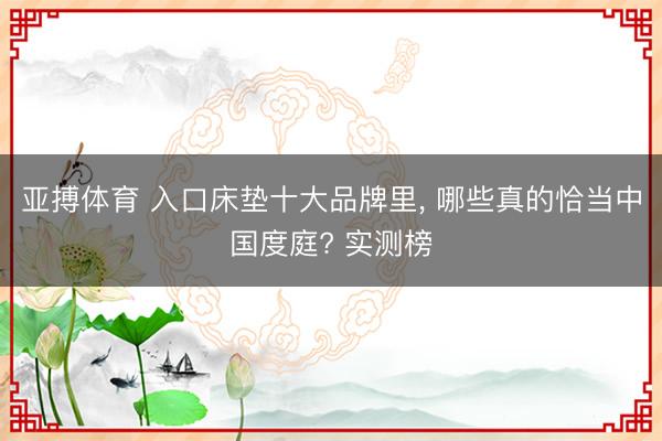 亚搏体育 入口床垫十大品牌里， 哪些真的恰当中国度庭? 实测榜