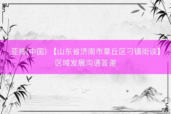 亚搏(中国) 【山东省济南市章丘区刁镇街谈】区域发展沟通答谢