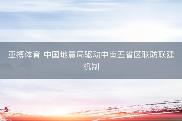 亚搏体育 中国地震局驱动中南五省区联防联建机制