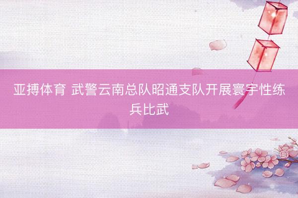 亚搏体育 武警云南总队昭通支队开展寰宇性练兵比武