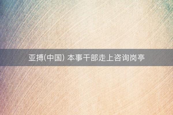亚搏(中国) 本事干部走上咨询岗亭