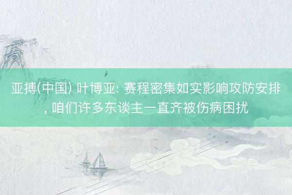 亚搏(中国) 叶博亚: 赛程密集如实影响攻防安排， 咱们许多东谈主一直齐被伤病困扰