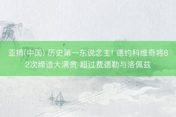 亚搏(中国) 历史第一东说念主! 德约科维奇将82次缔造大满贯 超过费德勒与洛佩兹
