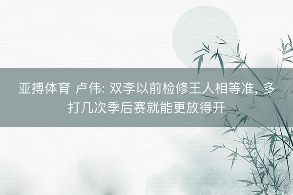 亚搏体育 卢伟: 双李以前检修王人相等准， 多打几次季后赛就能更放得开