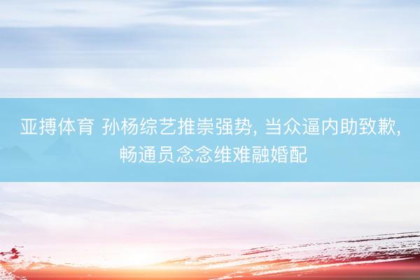 亚搏体育 孙杨综艺推崇强势， 当众逼内助致歉， 畅通员念念维难融婚配