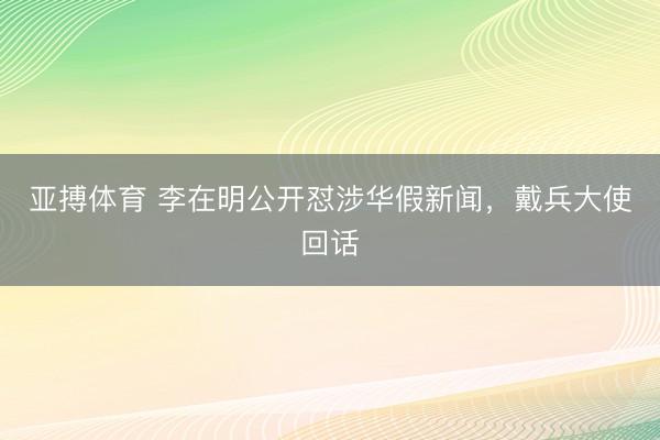 亚搏体育 李在明公开怼涉华假新闻，戴兵大使回话