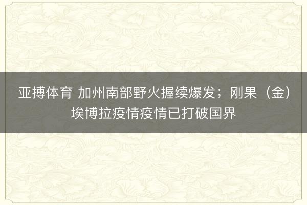 亚搏体育 加州南部野火握续爆发；刚果（金）埃博拉疫情疫情已打破国界
