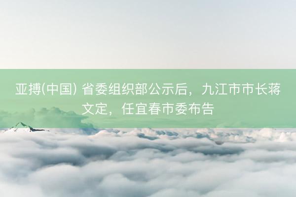 亚搏(中国) 省委组织部公示后,九江市市长蒋文定,任宜春市委布告