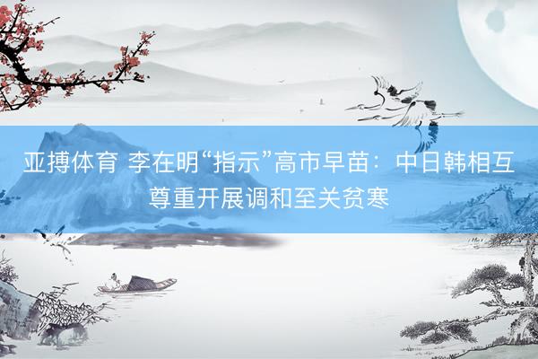 亚搏体育 李在明“指示”高市早苗：中日韩相互尊重开展调和至关贫寒