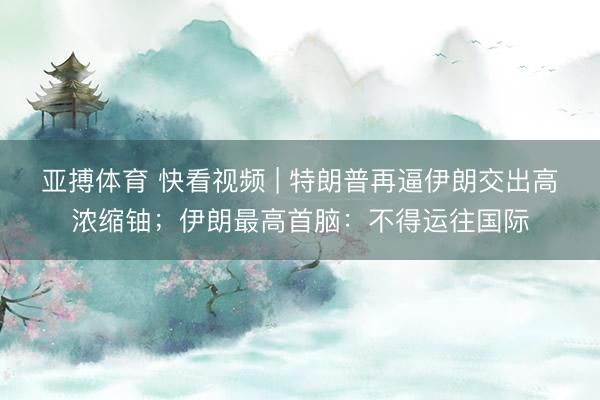 亚搏体育 快看视频 | 特朗普再逼伊朗交出高浓缩铀；伊朗最高首脑：不得运往国际