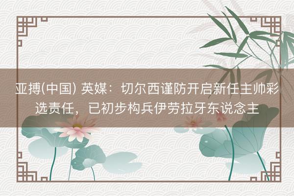 亚搏(中国) 英媒：切尔西谨防开启新任主帅彩选责任，已初步构兵伊劳拉牙东说念主