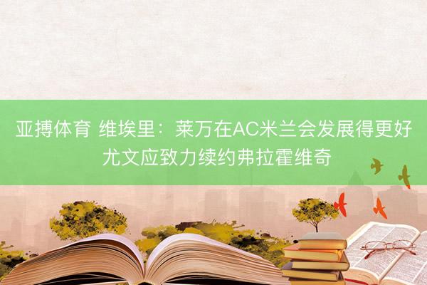 亚搏体育 维埃里：莱万在AC米兰会发展得更好 尤文应致力续约弗拉霍维奇