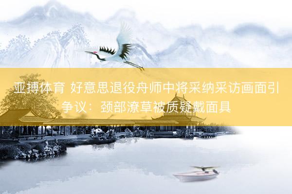 亚搏体育 好意思退役舟师中将采纳采访画面引争议：颈部潦草被质疑戴面具