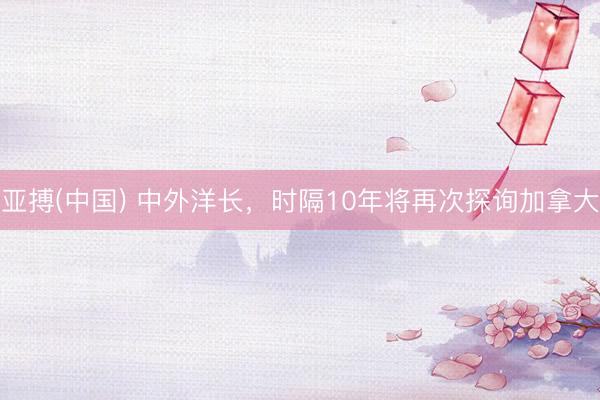 亚搏(中国) 中外洋长，时隔10年将再次探询加拿大