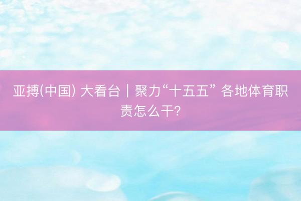 亚搏(中国) 大看台｜聚力“十五五” 各地体育职责怎么干？