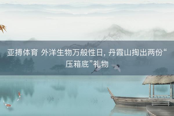 亚搏体育 外洋生物万般性日， 丹霞山掏出两份“压箱底”礼物