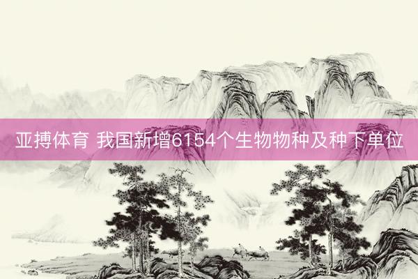 亚搏体育 我国新增6154个生物物种及种下单位