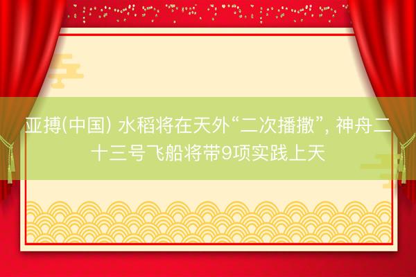 亚搏(中国) 水稻将在天外“二次播撒”， 神舟二十三号飞船将带9项实践上天
