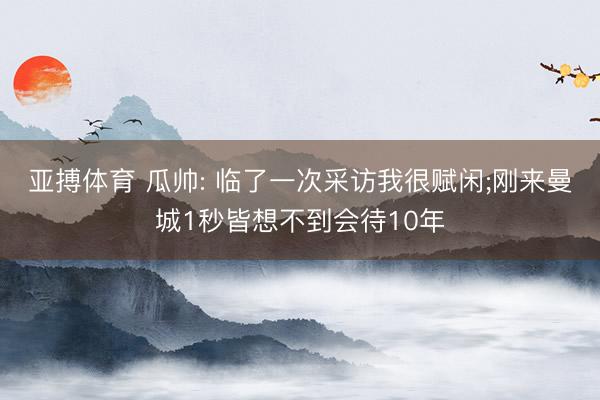 亚搏体育 瓜帅: 临了一次采访我很赋闲;刚来曼城1秒皆想不到会待10年