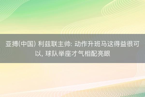 亚搏(中国) 利兹联主帅: 动作升班马这得益很可以， 球队举座才气相配亮眼
