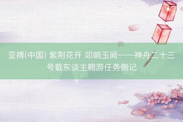 亚搏(中国) 紫荆花开 叩响玉阙——神舟二十三号载东谈主翱游任务侧记