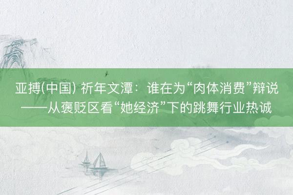 亚搏(中国) 祈年文潭：谁在为“肉体消费”辩说——从褒贬区看“她经济”下的跳舞行业热诚