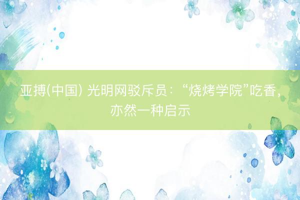 亚搏(中国) 光明网驳斥员：“烧烤学院”吃香，亦然一种启示