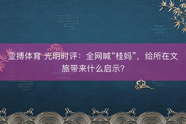 亚搏体育 光明时评：全网喊“桂妈”，给所在文旅带来什么启示？