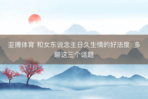 亚搏体育 和女东说念主日久生情的好法度: 多聊这三个话题