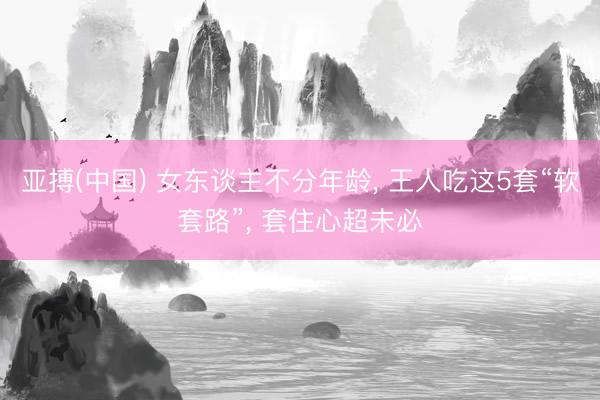 亚搏(中国) 女东谈主不分年龄， 王人吃这5套“软套路”， 套住心超未必