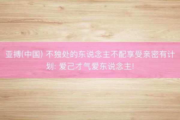 亚搏(中国) 不独处的东说念主不配享受亲密有计划: 爱己才气爱东说念主!
