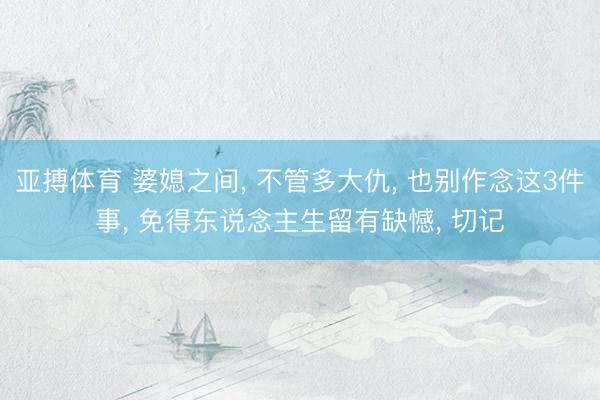 亚搏体育 婆媳之间， 不管多大仇， 也别作念这3件事， 免得东说念主生留有缺憾， 切记
