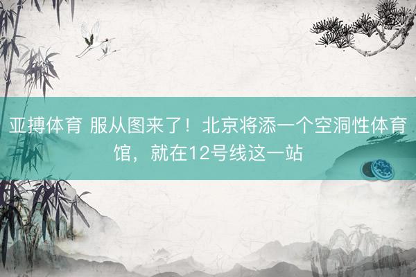 亚搏体育 服从图来了！北京将添一个空洞性体育馆，就在12号线这一站