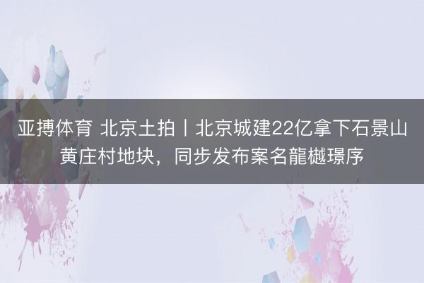 亚搏体育 北京土拍丨北京城建22亿拿下石景山黄庄村地块，同步发布案名龍樾璟序