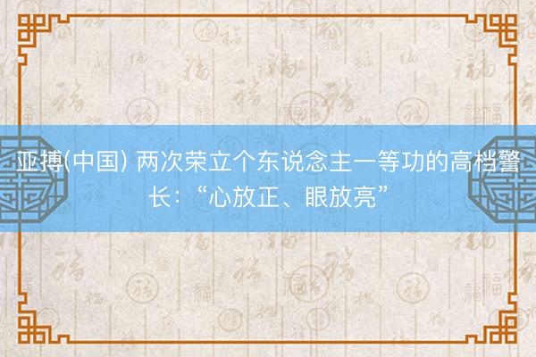 亚搏(中国) 两次荣立个东说念主一等功的高档警长：“心放正、眼放亮”