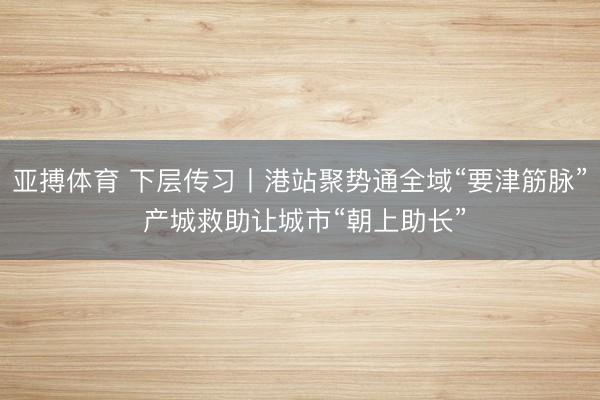 亚搏体育 下层传习丨港站聚势通全域“要津筋脉” 产城救助让城市“朝上助长”