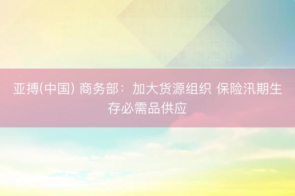 亚搏(中国) 商务部：加大货源组织 保险汛期生存必需品供应