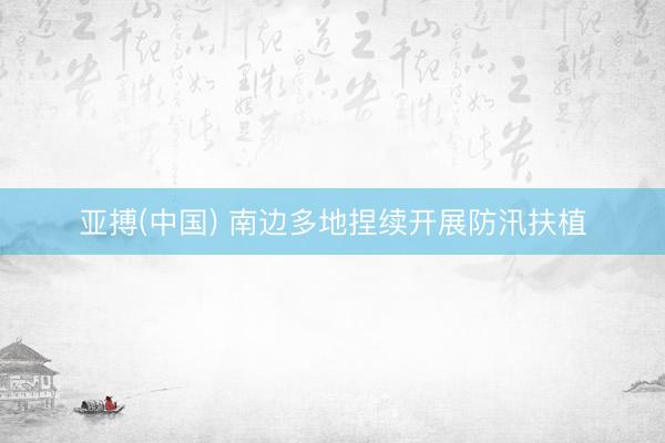 亚搏(中国) 南边多地捏续开展防汛扶植
