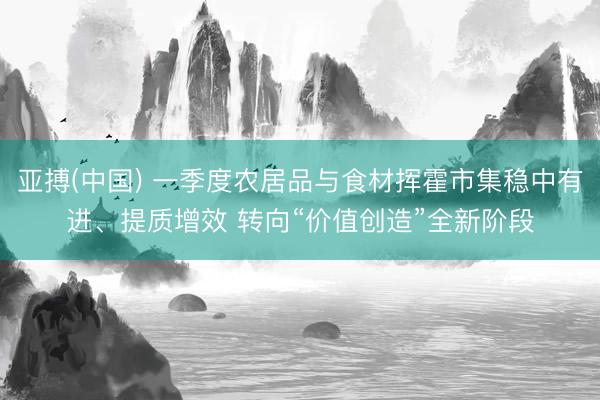 亚搏(中国) 一季度农居品与食材挥霍市集稳中有进、提质增效 转向“价值创造”全新阶段