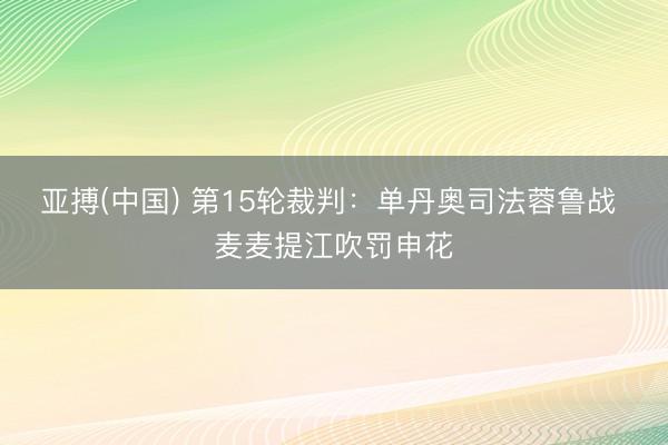 亚搏(中国) 第15轮裁判：单丹奥司法蓉鲁战 麦麦提江吹罚申花