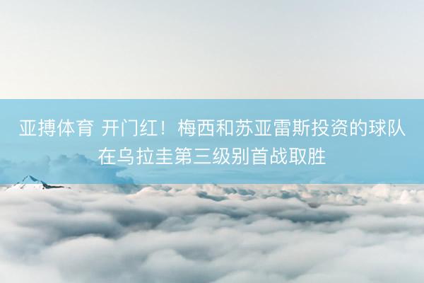 亚搏体育 开门红！梅西和苏亚雷斯投资的球队在乌拉圭第三级别首战取胜