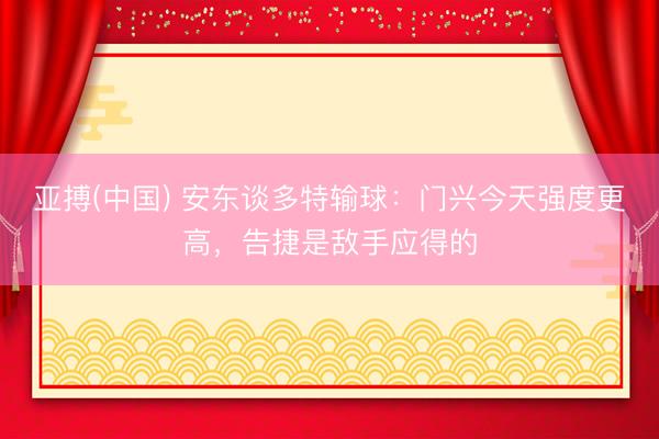 亚搏(中国) 安东谈多特输球:门兴今天强度更高,告捷是敌手应得的