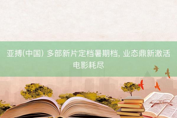 亚搏(中国) 多部新片定档暑期档， 业态鼎新激活电影耗尽