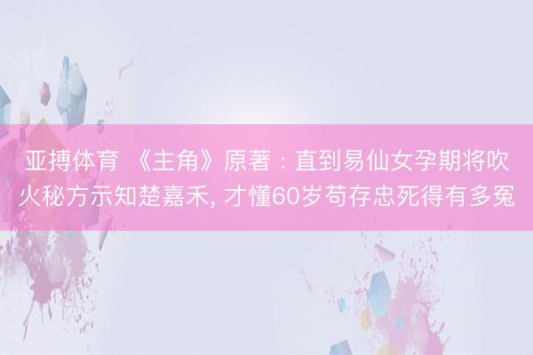 亚搏体育 《主角》原著 : 直到易仙女孕期将吹火秘方示知楚嘉禾， 才懂60岁苟存忠死得有多冤