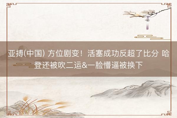 亚搏(中国) 方位剧变！活塞成功反超了比分 哈登还被吹二运&一脸懵逼被换下