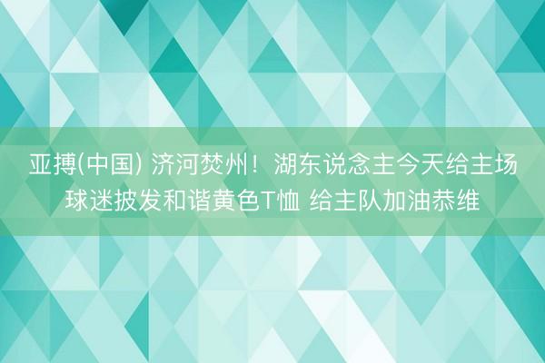 亚搏(中国) 济河焚州！湖东说念主今天给主场球迷披发和谐黄色T恤 给主队加油恭维