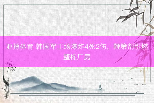 亚搏体育 韩国军工场爆炸4死2伤，鞭策剂引燃整栋厂房